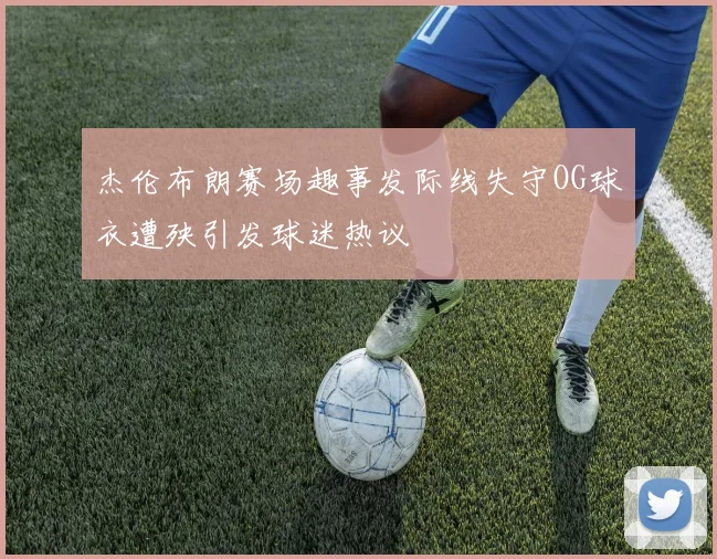 杰伦布朗赛场趣事发际线失守OG球衣遭殃引发球迷热议