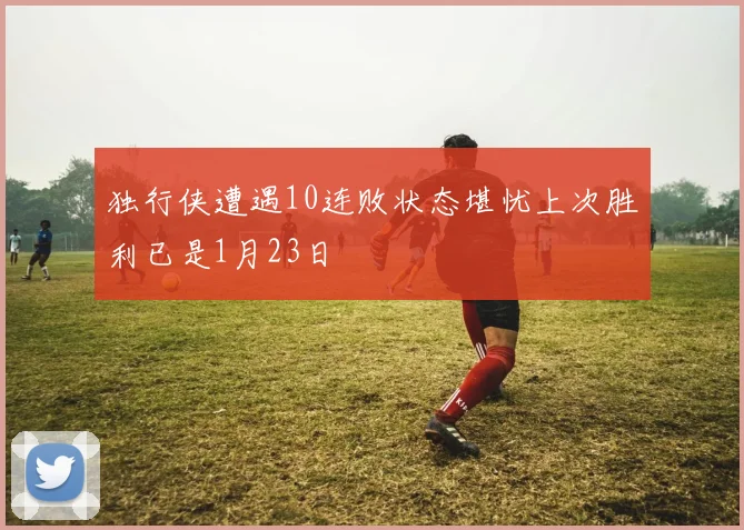 独行侠遭遇10连败状态堪忧上次胜利已是1月23日
