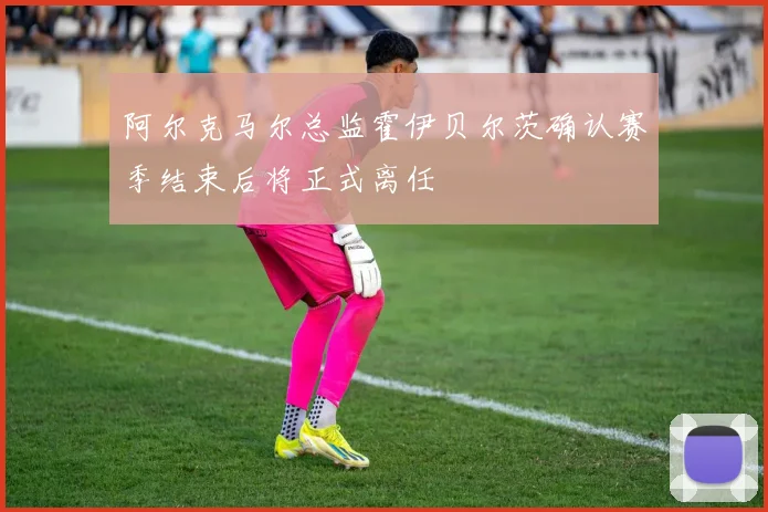 阿尔克马尔总监霍伊贝尔茨确认赛季结束后将正式离任