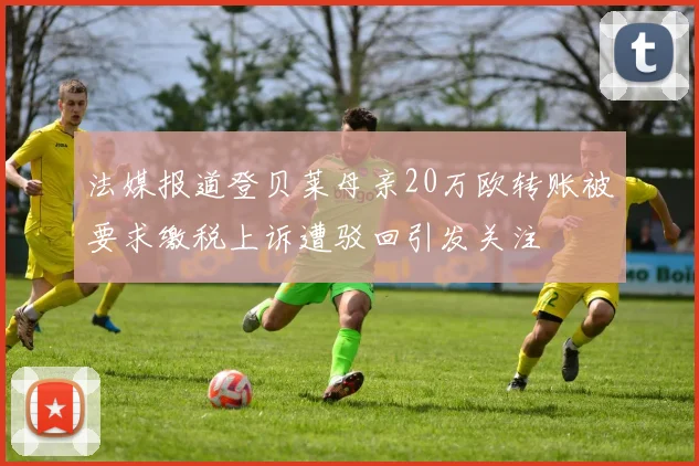 法媒报道登贝莱母亲20万欧转账被要求缴税上诉遭驳回引发关注