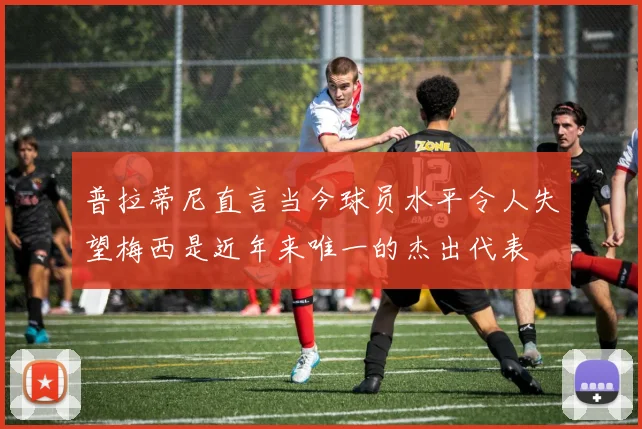 普拉蒂尼直言当今球员水平令人失望梅西是近年来唯一的杰出代表