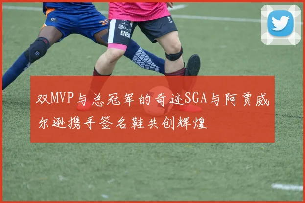 双MVP与总冠军的奇迹SGA与阿贾威尔逊携手签名鞋共创辉煌