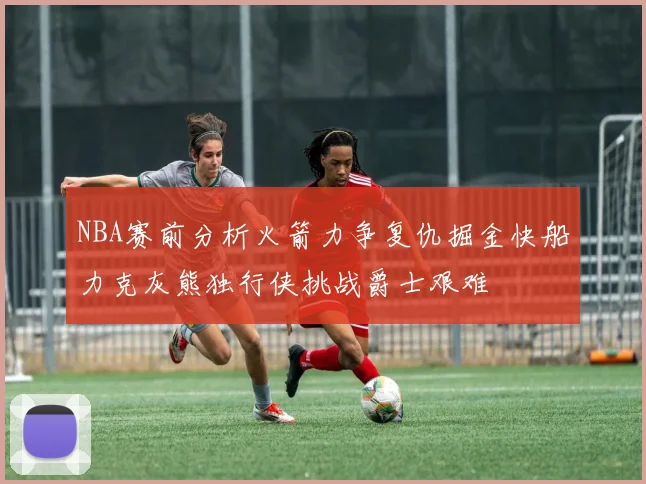 NBA赛前分析火箭力争复仇掘金快船力克灰熊独行侠挑战爵士艰难