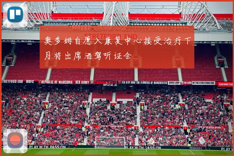 奥多姆自愿入康复中心接受治疗下月将出席酒驾听证会