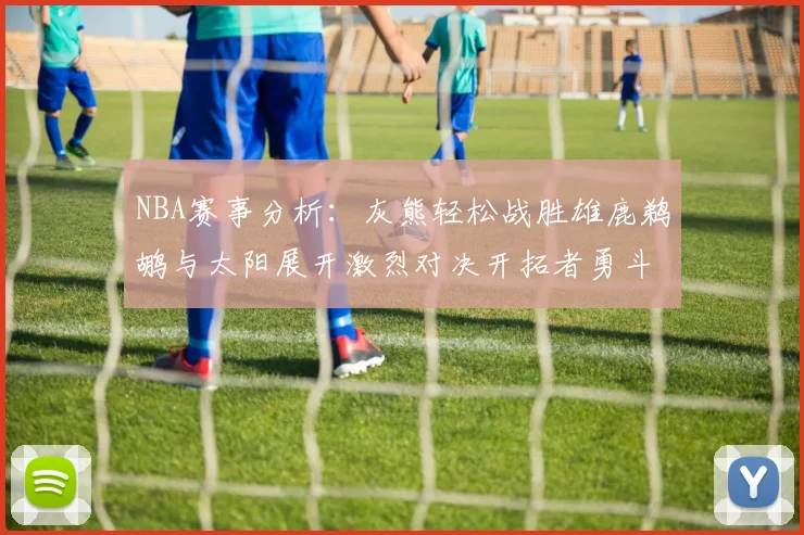 NBA赛事分析：灰熊轻松战胜雄鹿鹈鹕与太阳展开激烈对决开拓者勇斗快船不畏强敌