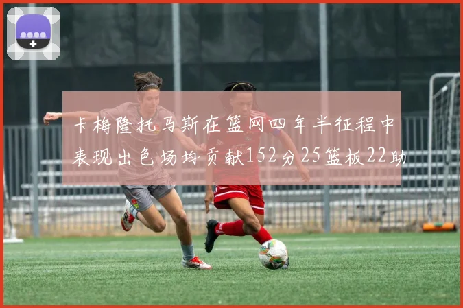 卡梅隆托马斯在篮网四年半征程中表现出色场均贡献152分25篮板22助攻