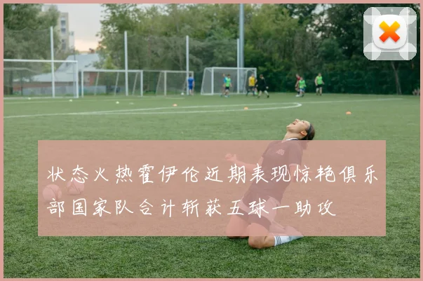 状态火热霍伊伦近期表现惊艳俱乐部国家队合计斩获五球一助攻