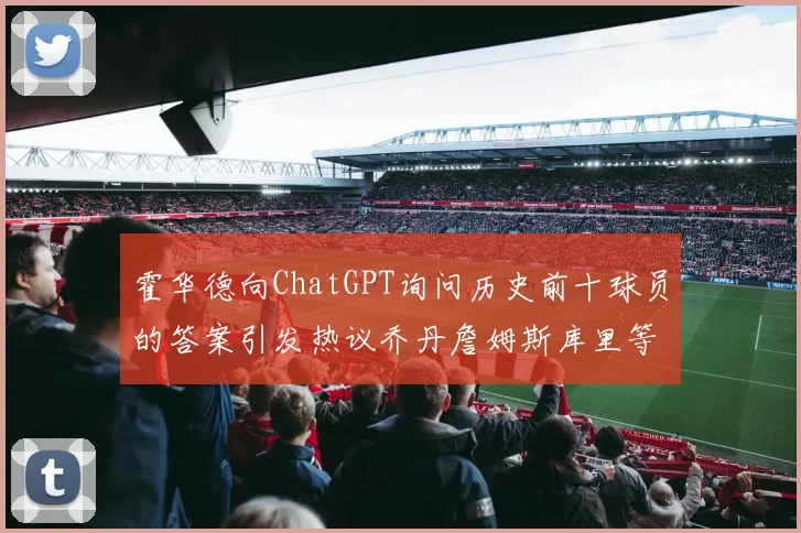 霍华德向ChatGPT询问历史前十球员的答案引发热议乔丹詹姆斯库里等传奇球星榜单揭秘