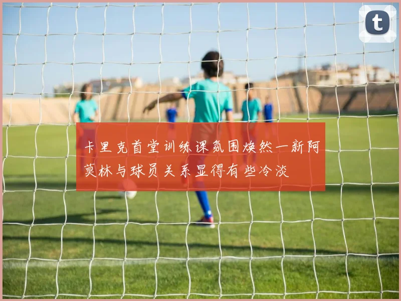 卡里克首堂训练课氛围焕然一新阿莫林与球员关系显得有些冷淡