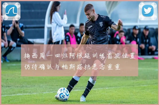 梅西周一回归阿根廷训练首发位置仍待确认与帕斯搭档悬念重重