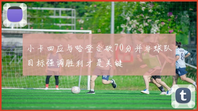 小卡回应与哈登合砍70分并非球队目标强调胜利才是关键