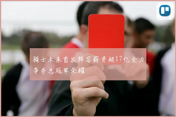 骑士未来首发阵容薪资超17亿全力争夺总冠军荣耀