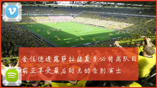 舍伍德透露萨拉赫夏季必将离队目前正享受最后时光的告别演出