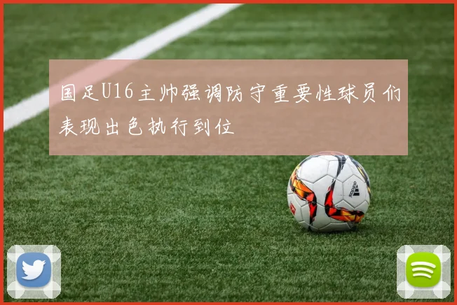 国足U16主帅强调防守重要性球员们表现出色执行到位