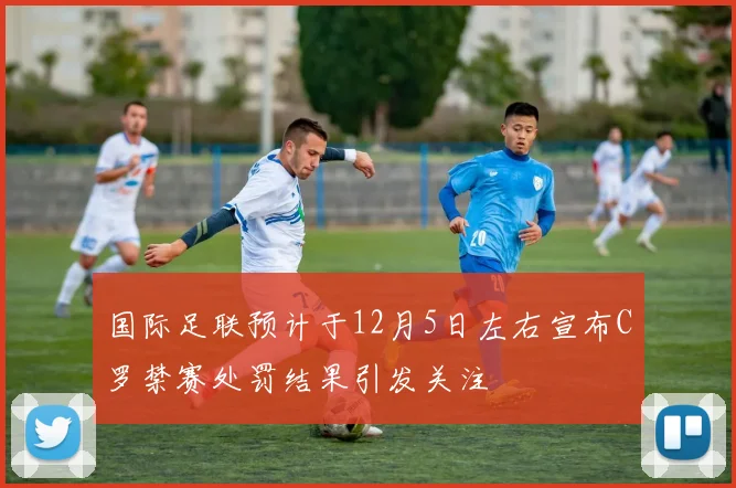国际足联预计于12月5日左右宣布C罗禁赛处罚结果引发关注