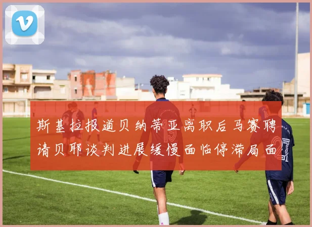 斯基拉报道贝纳蒂亚离职后马赛聘请贝耶谈判进展缓慢面临停滞局面