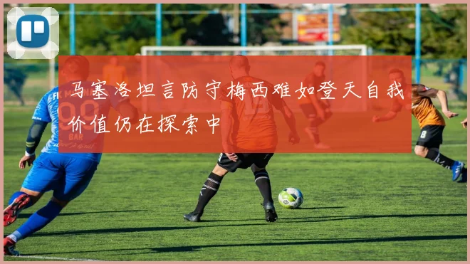 马塞洛坦言防守梅西难如登天自我价值仍在探索中