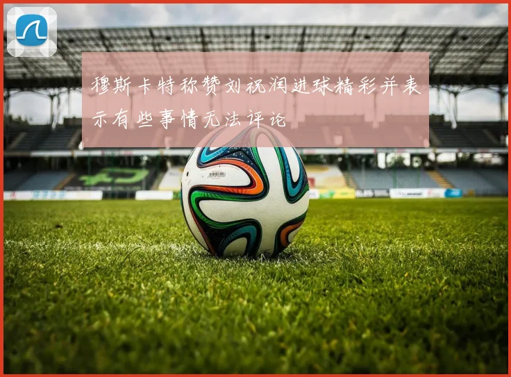 穆斯卡特称赞刘祝润进球精彩并表示有些事情无法评论