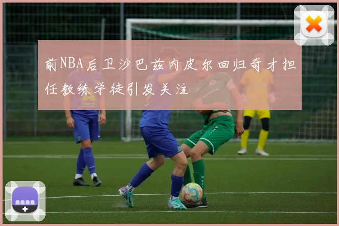 前NBA后卫沙巴兹内皮尔回归奇才担任教练学徒引发关注