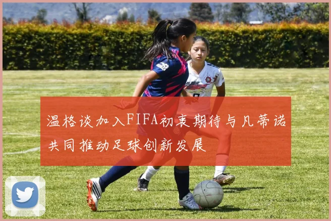 温格谈加入FIFA初衷期待与凡蒂诺共同推动足球创新发展