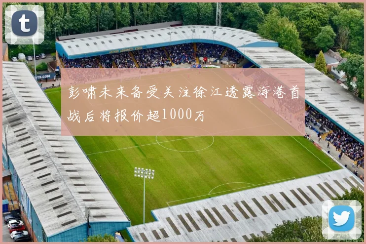 彭啸未来备受关注徐江透露海港首战后将报价超1000万