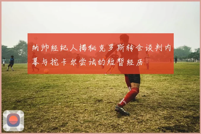纳帅经纪人揭秘克罗斯转会谈判内幕与挖卡尔尝试的短暂经历