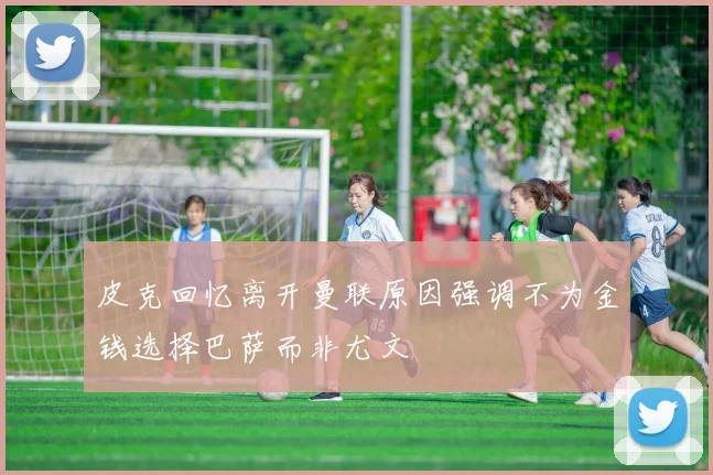 皮克回忆离开曼联原因强调不为金钱选择巴萨而非尤文