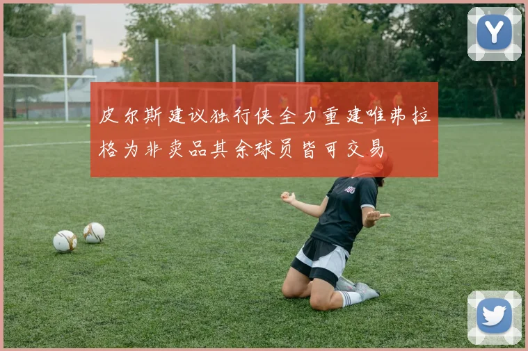 皮尔斯建议独行侠全力重建唯弗拉格为非卖品其余球员皆可交易