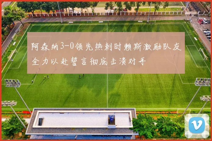 阿森纳3-0领先热刺时赖斯激励队友全力以赴誓言彻底击溃对手