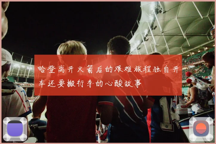 哈登离开火箭后的艰难旅程独自开车还要搬行李的心酸故事