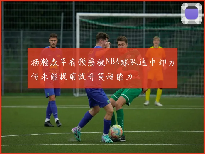 杨瀚森早有预感被NBA球队选中却为何未能提前提升英语能力