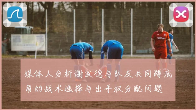 媒体人分析谢泼德与队友共同蹲底角的战术选择与出手权分配问题