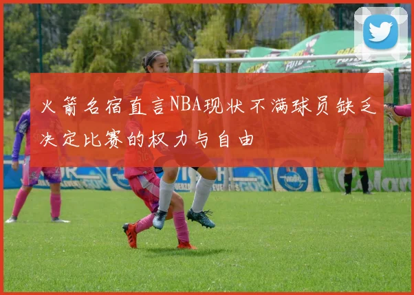 火箭名宿直言NBA现状不满球员缺乏决定比赛的权力与自由