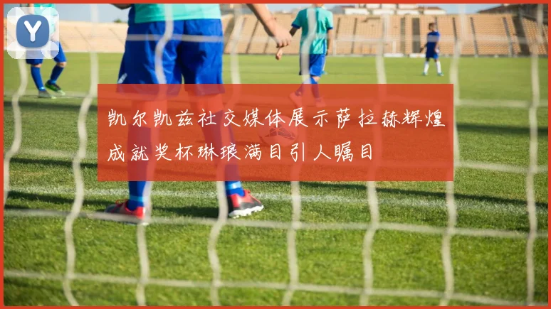 凯尔凯兹社交媒体展示萨拉赫辉煌成就奖杯琳琅满目引人瞩目