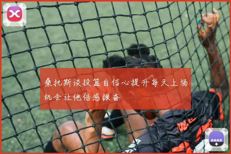 桑托斯谈投篮自信心提升每天上场机会让他倍感振奋