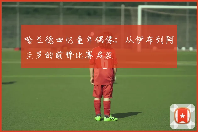 哈兰德回忆童年偶像：从伊布到阿圭罗的前锋比赛启发