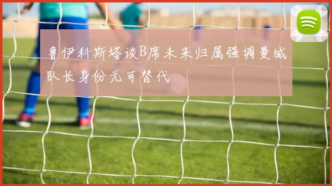 鲁伊科斯塔谈B席未来归属强调曼城队长身份无可替代