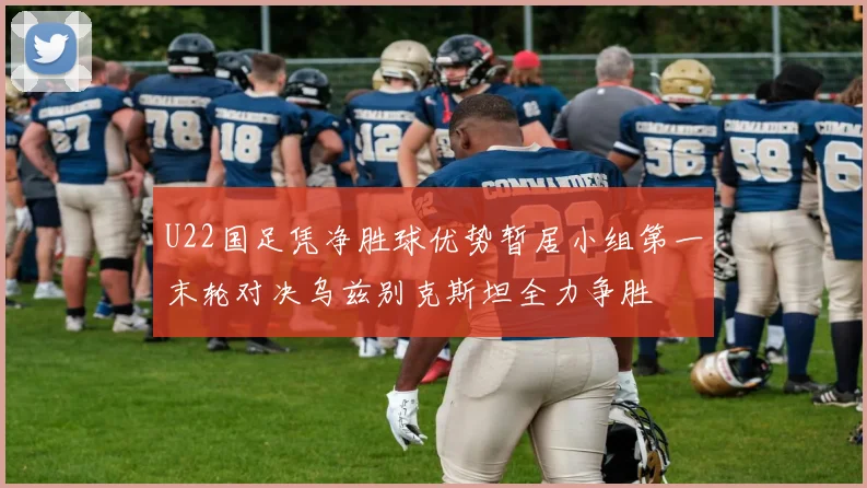 U22国足凭净胜球优势暂居小组第一末轮对决乌兹别克斯坦全力争胜