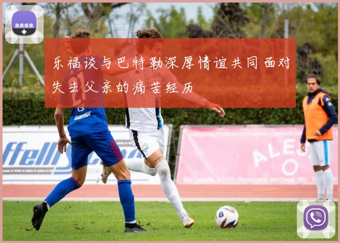 乐福谈与巴特勒深厚情谊共同面对失去父亲的痛苦经历