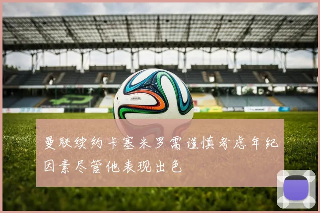 曼联续约卡塞米罗需谨慎考虑年纪因素尽管他表现出色